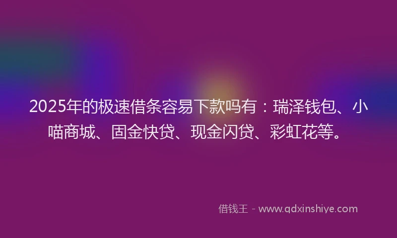 2025年的极速借条容易下款吗有：瑞泽钱包、小喵商城、固金快贷、现金闪贷、彩虹花等。
