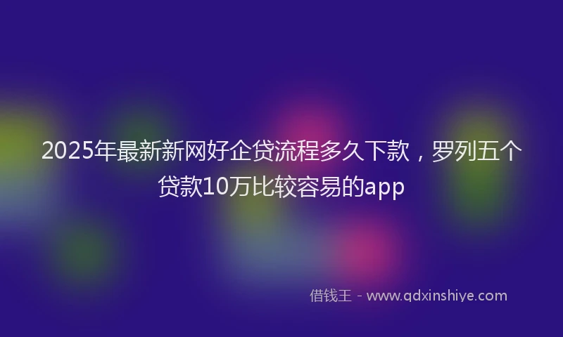 2025年最新新网好企贷流程多久下款，罗列五个贷款10万比较容易的app
