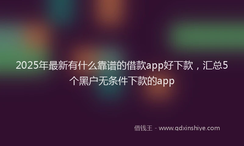 2025年最新有什么靠谱的借款app好下款，汇总5个黑户无条件下款的app