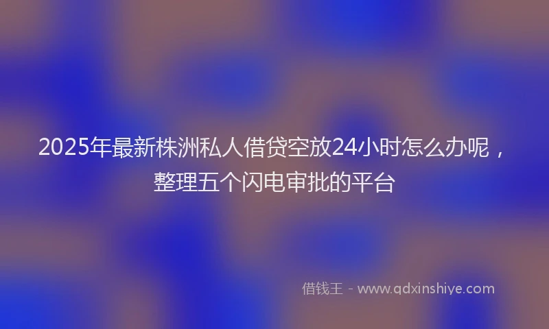 2025年最新株洲私人借贷空放24小时怎么办呢，整理五个闪电审批的平台