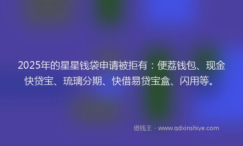 2025年的星星钱袋申请被拒有：便荔钱包、现金快贷宝、琉璃分期、快借易贷宝盒、闪用等。
