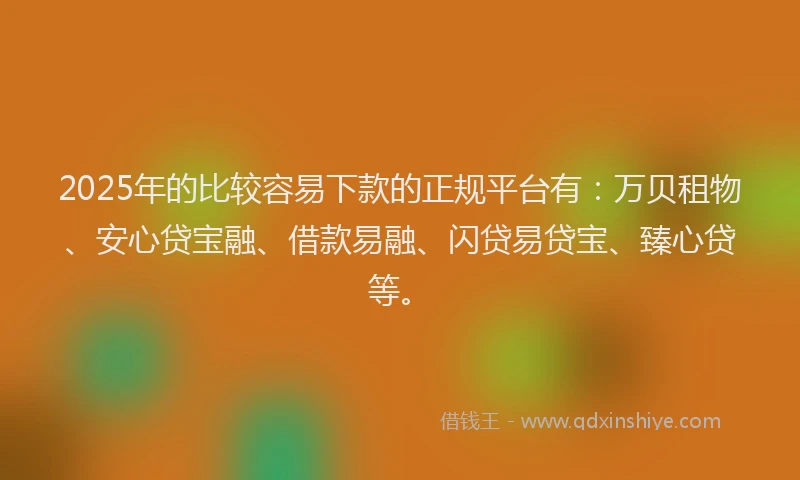 2025年的比较容易下款的正规平台有：万贝租物、安心贷宝融、借款易融、闪贷易贷宝、臻心贷等。