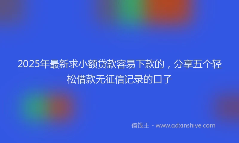 2025年最新求小额贷款容易下款的，分享五个轻松借款无征信记录的口子