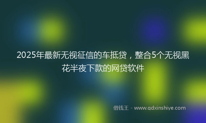 2025年最新无视征信的车抵贷，整合5个无视黑花半夜下款的网贷软件