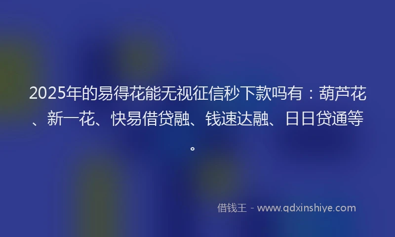 2025年的易得花能无视征信秒下款吗有：葫芦花、新一花、快易借贷融、钱速达融、日日贷通等。