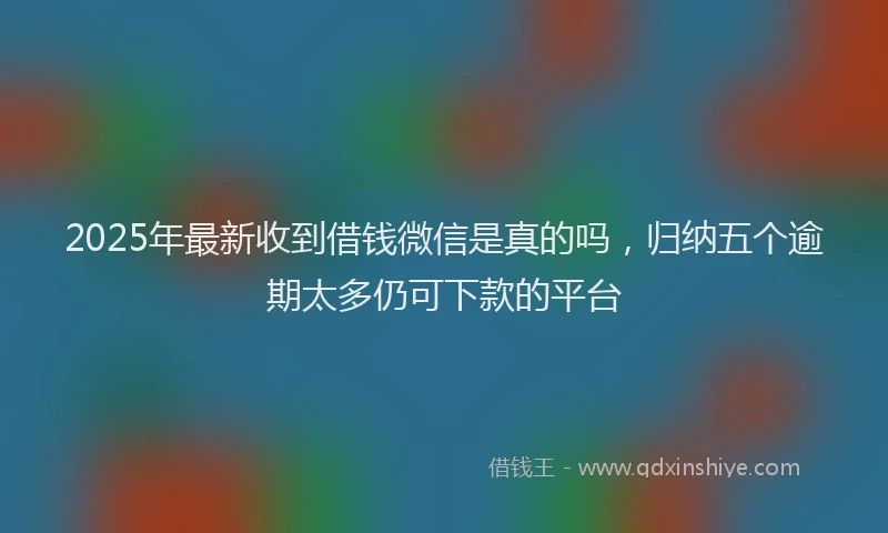 2025年最新收到借钱微信是真的吗，归纳五个逾期太多仍可下款的平台