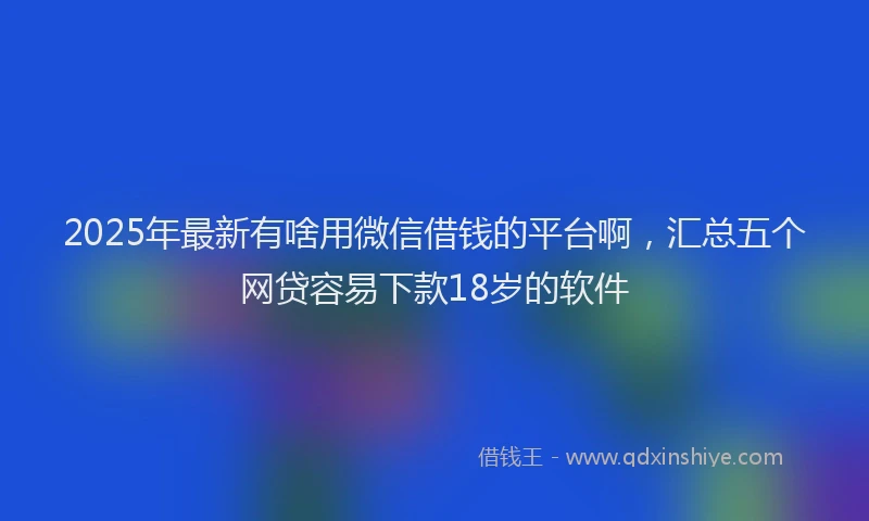 2025年最新有啥用微信借钱的平台啊，汇总五个网贷容易下款18岁的软件