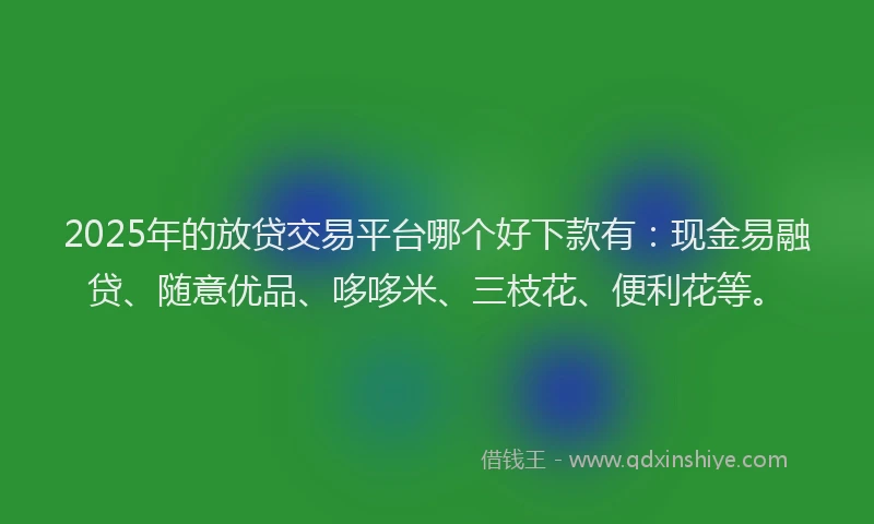 2025年的放贷交易平台哪个好下款有：现金易融贷、随意优品、哆哆米、三枝花、便利花等。