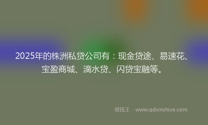 2025年的株洲私贷公司有：现金贷途、易速花、宝盈商城、滴水贷、闪贷宝融等。