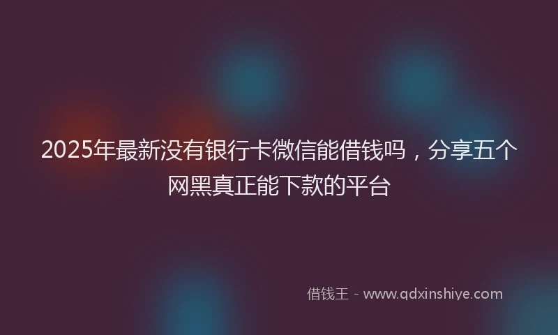 2025年最新没有银行卡微信能借钱吗，分享五个网黑真正能下款的平台