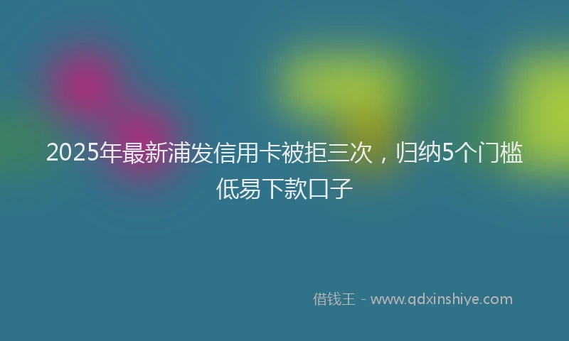 2025年最新浦发信用卡被拒三次，归纳5个门槛低易下款口子