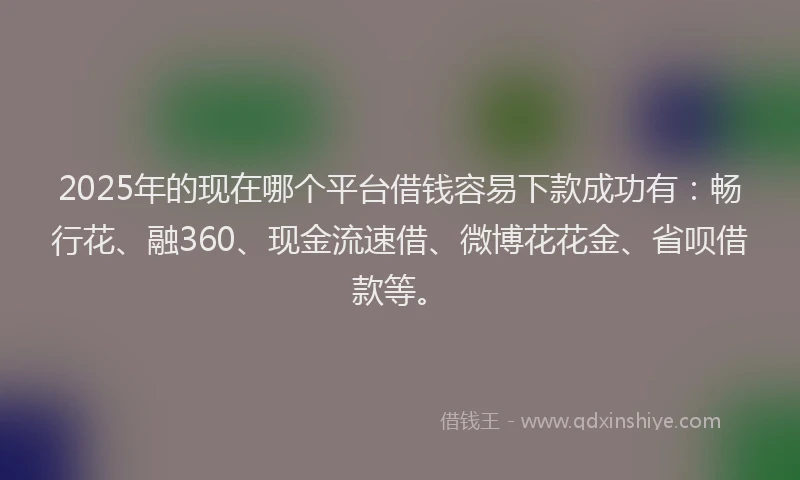 2025年的现在哪个平台借钱容易下款成功有：畅行花、融360、现金流速借、微博花花金、省呗借款等。