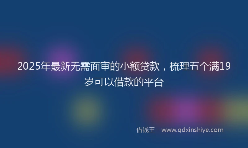 2025年最新无需面审的小额贷款，梳理五个满19岁可以借款的平台