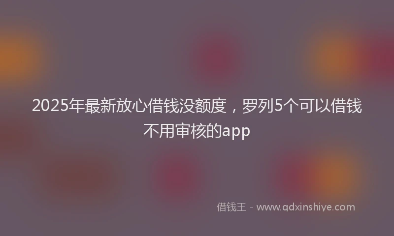 2025年最新放心借钱没额度，罗列5个可以借钱不用审核的app