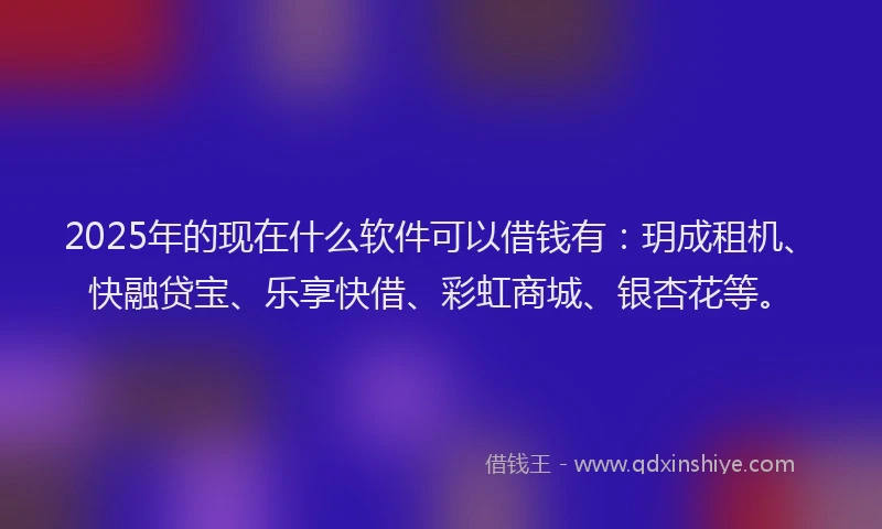2025年的现在什么软件可以借钱有：玥成租机、快融贷宝、乐享快借、彩虹商城、银杏花等。