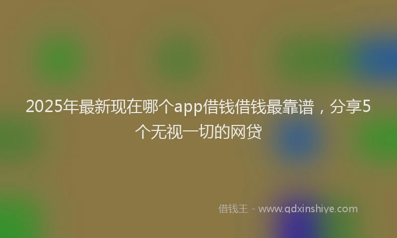 2025年最新现在哪个app借钱借钱最靠谱，分享5个无视一切的网贷