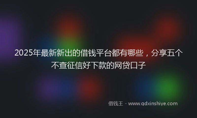 2025年最新新出的借钱平台都有哪些，分享五个不查征信好下款的网贷口子