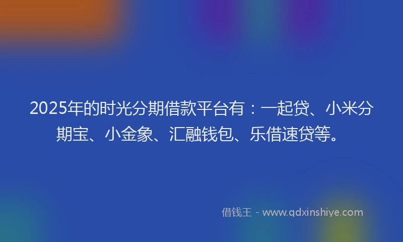 2025年的时光分期借款平台有：一起贷、小米分期宝、小金象、汇融钱包、乐借速贷等。