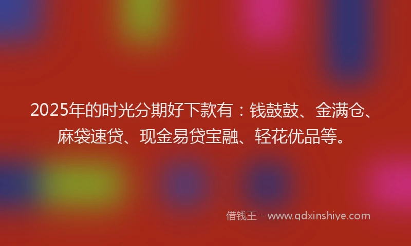 2025年的时光分期好下款有：钱鼓鼓、金满仓、麻袋速贷、现金易贷宝融、轻花优品等。