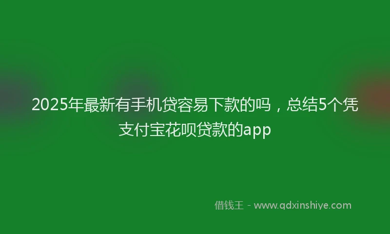 2025年最新有手机贷容易下款的吗，总结5个凭支付宝花呗贷款的app