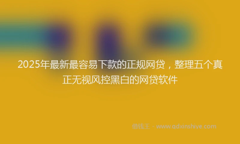 2025年最新最容易下款的正规网贷，整理五个真正无视风控黑白的网贷软件