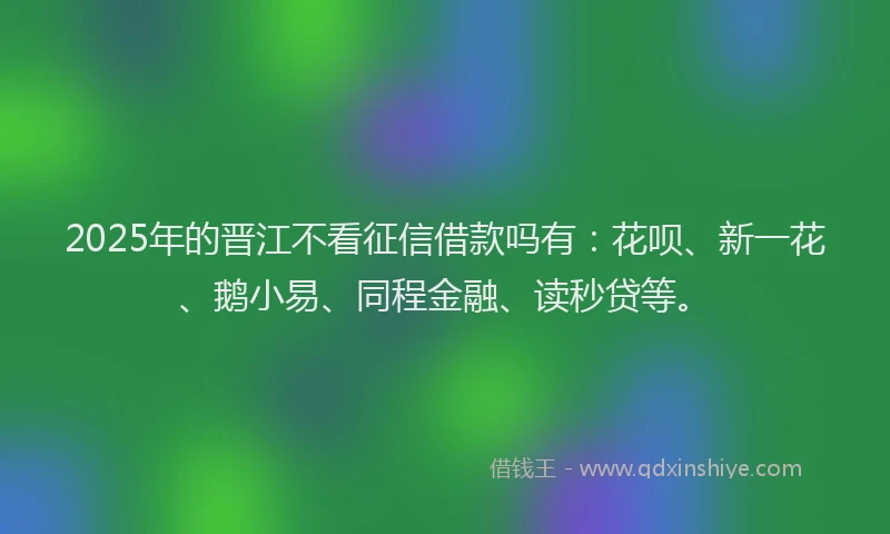 2025年的晋江不看征信借款吗有：花呗、新一花、鹅小易、同程金融、读秒贷等。
