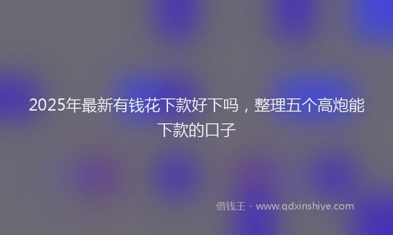 2025年最新有钱花下款好下吗，整理五个高炮能下款的口子