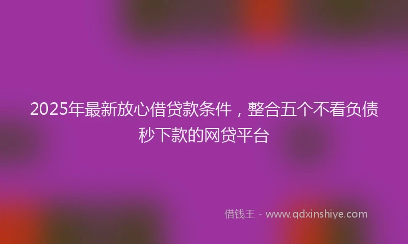 2025年最新放心借贷款条件，整合五个不看负债秒下款的网贷平台