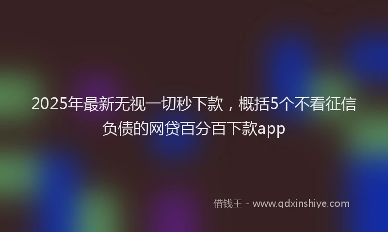 2025年最新无视一切秒下款，概括5个不看征信负债的网贷百分百下款app