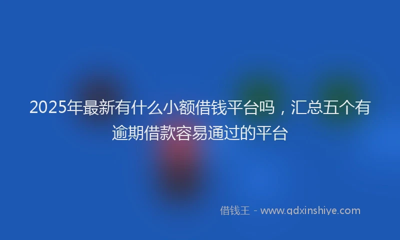 2025年最新有什么小额借钱平台吗，汇总五个有逾期借款容易通过的平台