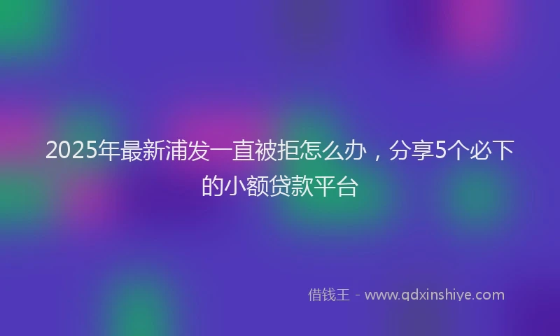2025年最新浦发一直被拒怎么办，分享5个必下的小额贷款平台