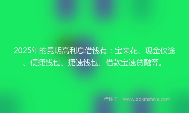 2025年的昆明高利息借钱有：宝来花、现金侠途、便捷钱包、捷速钱包、借款宝速贷融等。