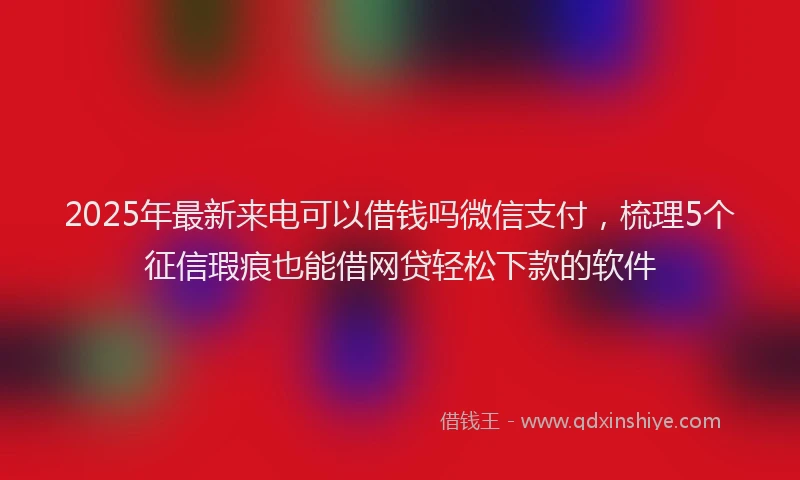 2025年最新来电可以借钱吗微信支付，梳理5个征信瑕疵也能借网贷轻松下款的软件