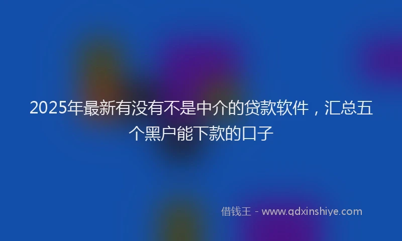 2025年最新有没有不是中介的贷款软件，汇总五个黑户能下款的口子