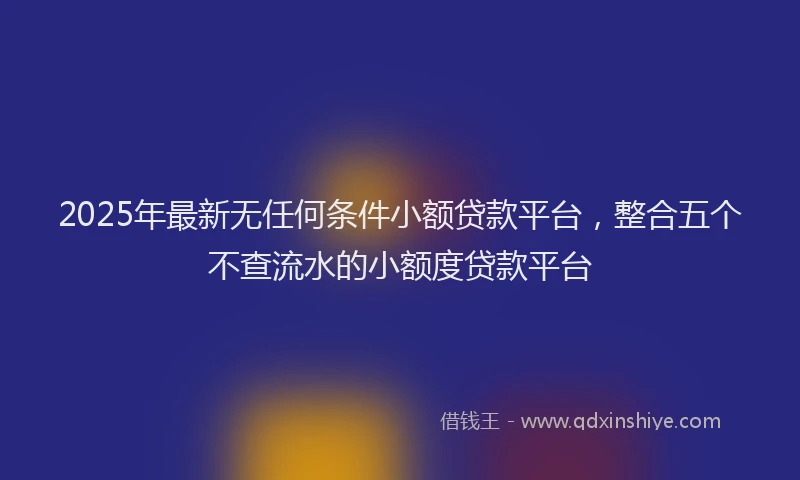 2025年最新无任何条件小额贷款平台，整合五个不查流水的小额度贷款平台