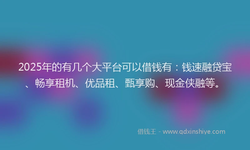 2025年的有几个大平台可以借钱有：钱速融贷宝、畅享租机、优品租、甄享购、现金侠融等。