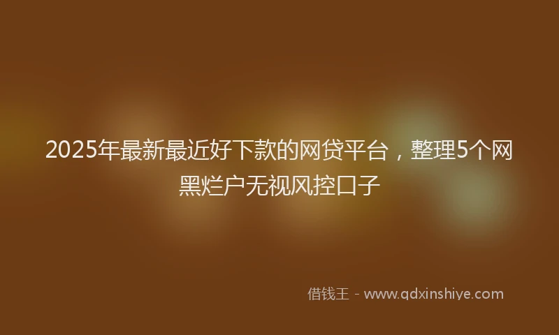 2025年最新最近好下款的网贷平台，整理5个网黑烂户无视风控口子