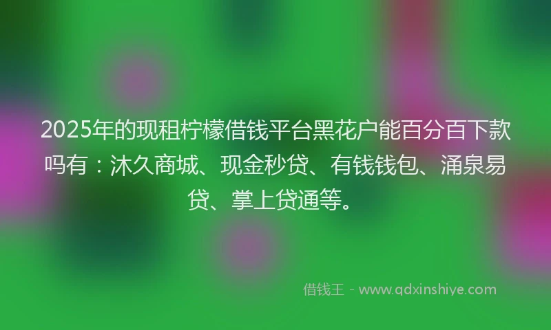2025年的现租柠檬借钱平台黑花户能百分百下款吗有：沐久商城、现金秒贷、有钱钱包、涌泉易贷、掌上贷通等。