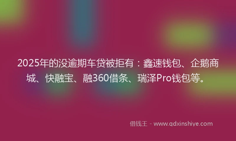 2025年的没逾期车贷被拒有：鑫速钱包、企鹅商城、快融宝、融360借条、瑞泽Pro钱包等。