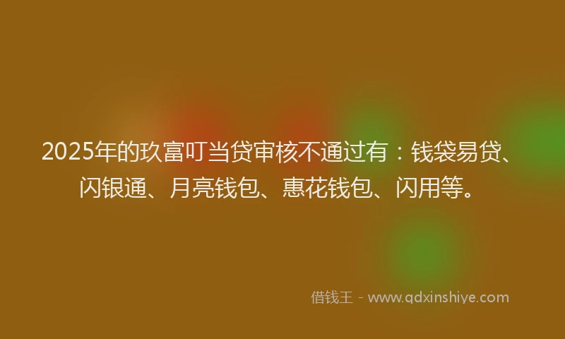 2025年的玖富叮当贷审核不通过有：钱袋易贷、闪银通、月亮钱包、惠花钱包、闪用等。