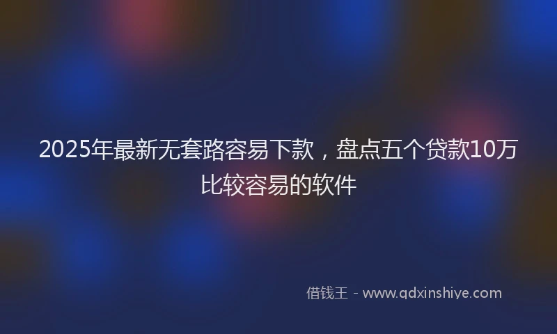 2025年最新无套路容易下款，盘点五个贷款10万比较容易的软件