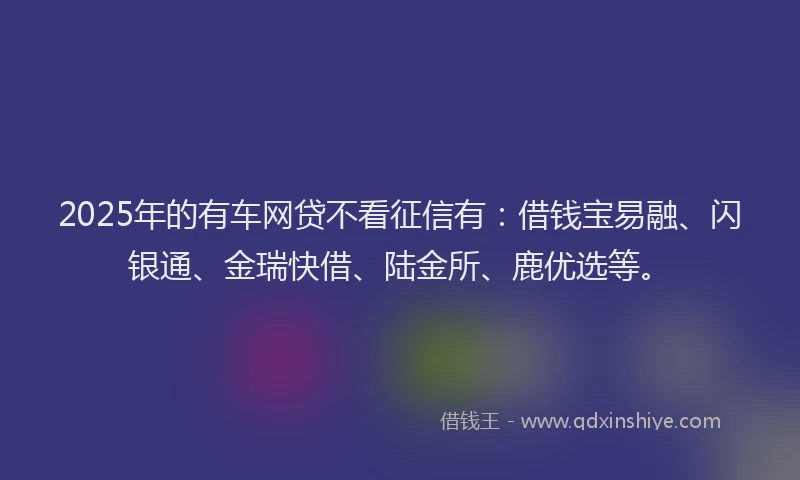 2025年的有车网贷不看征信有：借钱宝易融、闪银通、金瑞快借、陆金所、鹿优选等。