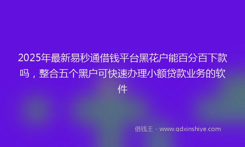 2025年最新易秒通借钱平台黑花户能百分百下款吗，整合五个黑户可快速办理小额贷款业务的软件