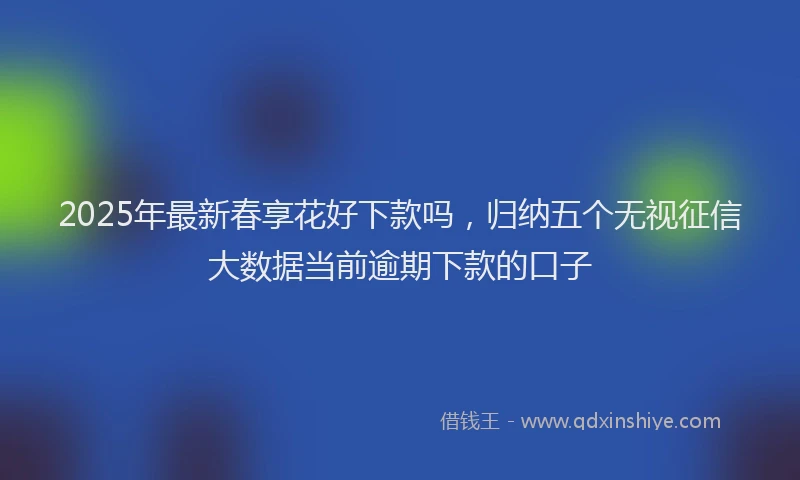 2025年最新春享花好下款吗，归纳五个无视征信大数据当前逾期下款的口子
