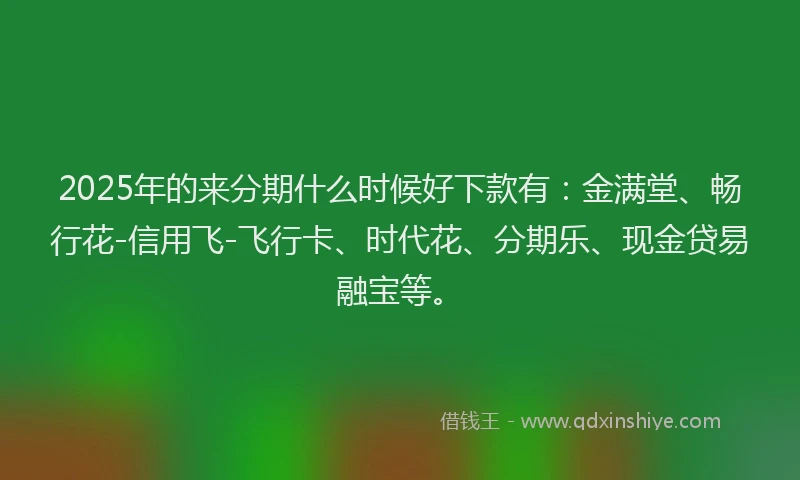 2025年的来分期什么时候好下款有：金满堂、畅行花-信用飞-飞行卡、时代花、分期乐、现金贷易融宝等。