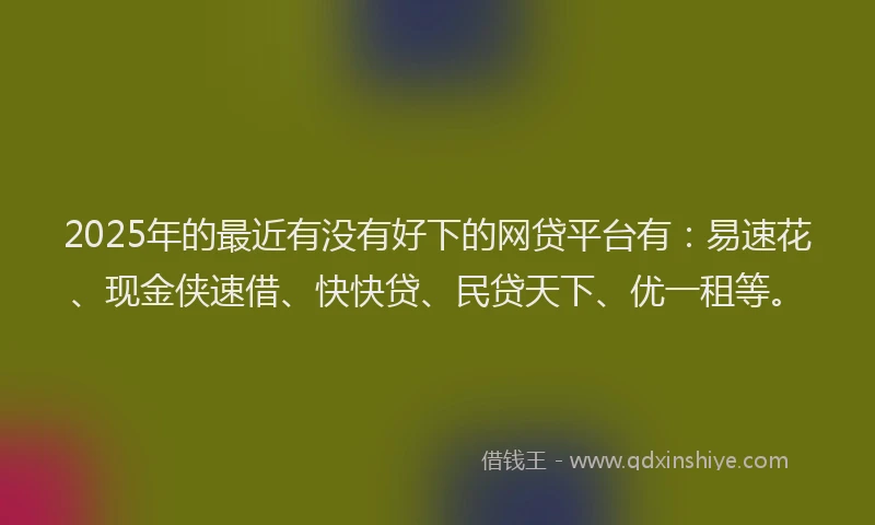 2025年的最近有没有好下的网贷平台有：易速花、现金侠速借、快快贷、民贷天下、优一租等。