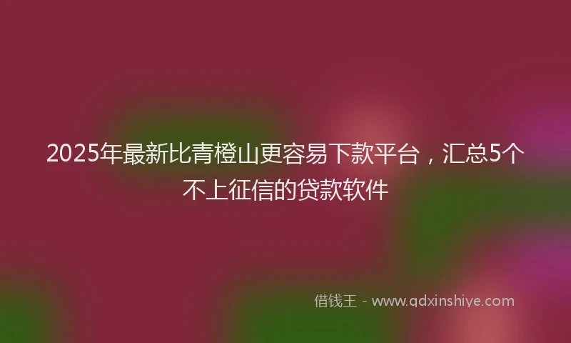 2025年最新比青橙山更容易下款平台，汇总5个不上征信的贷款软件