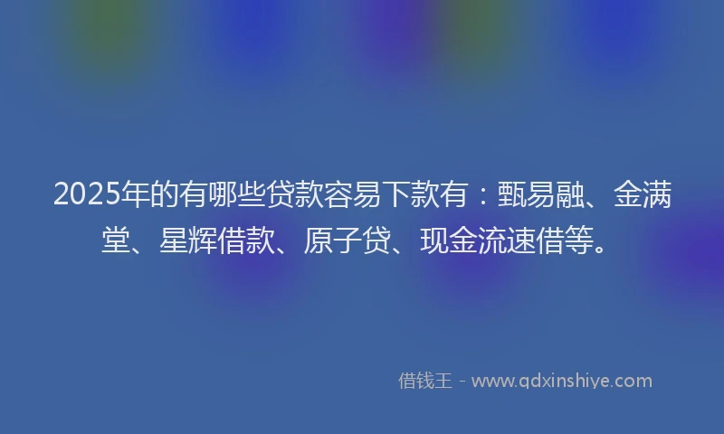 2025年的有哪些贷款容易下款有：甄易融、金满堂、星辉借款、原子贷、现金流速借等。