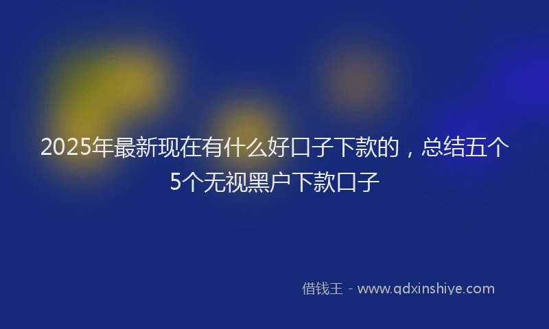 2025年最新现在有什么好口子下款的，总结五个5个无视黑户下款口子