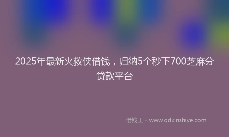 2025年最新火救侠借钱，归纳5个秒下700芝麻分贷款平台